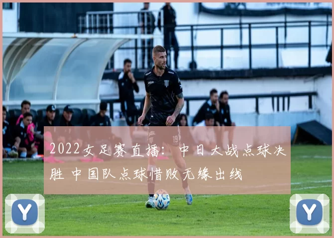 2022女足赛直播：中日大战点球决胜 中国队点球惜败无缘出线