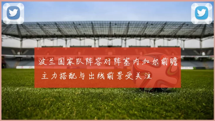 波兰国家队阵容对阵塞内加尔前瞻 主力搭配与出线前景受关注