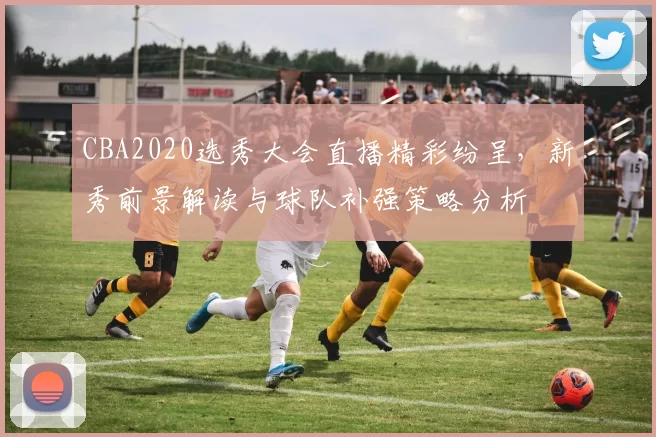 CBA2020选秀大会直播精彩纷呈,新秀前景解读与球队补强策略分析