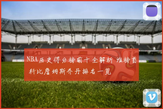 NBA历史得分榜前十全解析 谁榜首 科比詹姆斯乔丹排名一览
