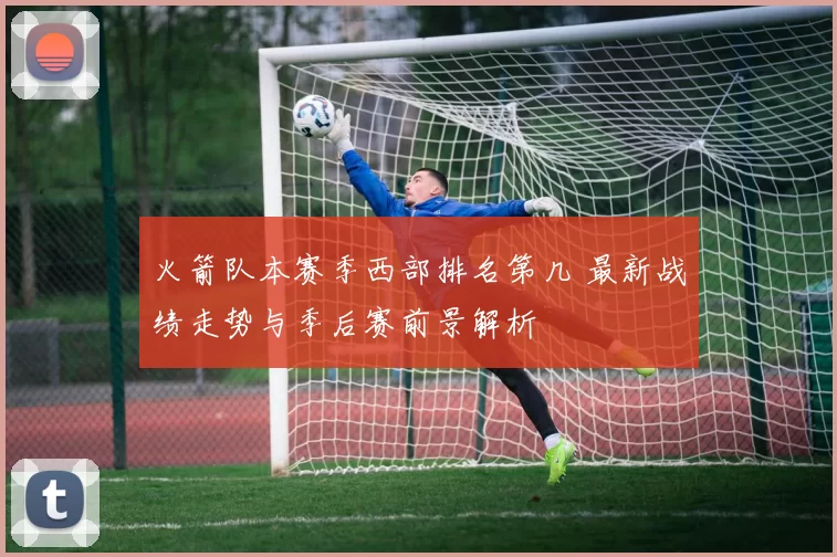 火箭队本赛季西部排名第几 最新战绩走势与季后赛前景解析