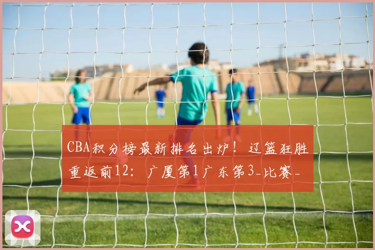 CBA积分榜最新排名出炉!辽篮狂胜重返前12:广厦第1广东第3_比赛_战绩_辽宁
