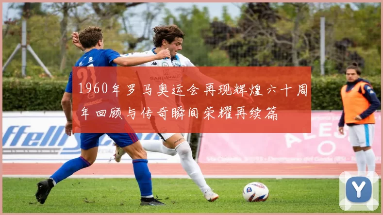 1960年罗马奥运会再现辉煌六十周年回顾与传奇瞬间荣耀再续篇