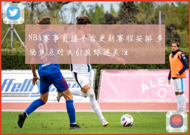 NBA赛事直播平台更新赛程安排 多场焦点对决引发球迷关注