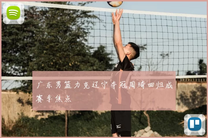 广东男篮力克辽宁夺冠周琦回归成赛季焦点