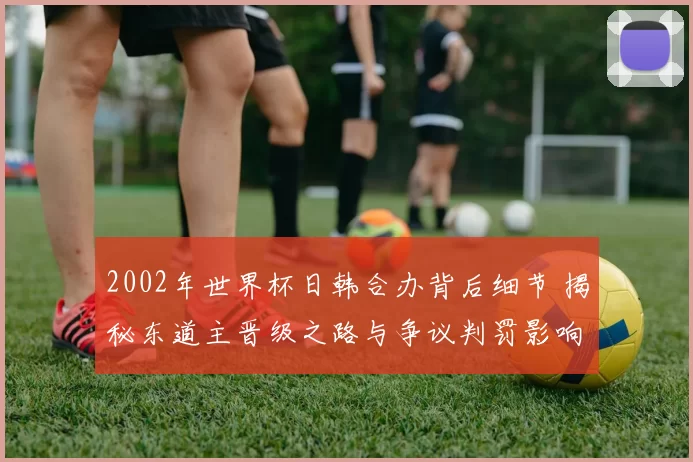 2002年世界杯日韩合办背后细节 揭秘东道主晋级之路与争议判罚影响