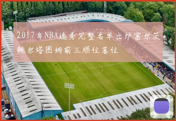 2017年NBA选秀完整名单出炉富尔茨鲍尔塔图姆前三顺位落位