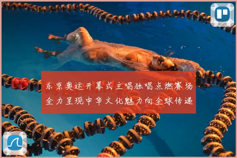 东京奥运开幕式主唱独唱点燃赛场全力呈现中华文化魅力向全球传递