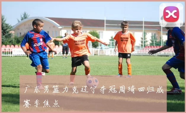 广东男篮力克辽宁夺冠周琦回归成赛季焦点