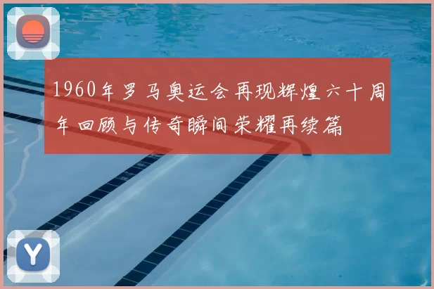1960年罗马奥运会再现辉煌六十周年回顾与传奇瞬间荣耀再续篇