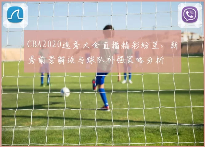 CBA2020选秀大会直播精彩纷呈,新秀前景解读与球队补强策略分析