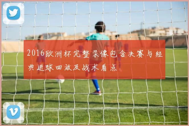 2016欧洲杯完整录像包含决赛与经典进球回放及战术看点