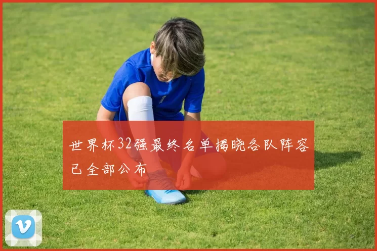 世界杯32强最终名单揭晓各队阵容已全部公布