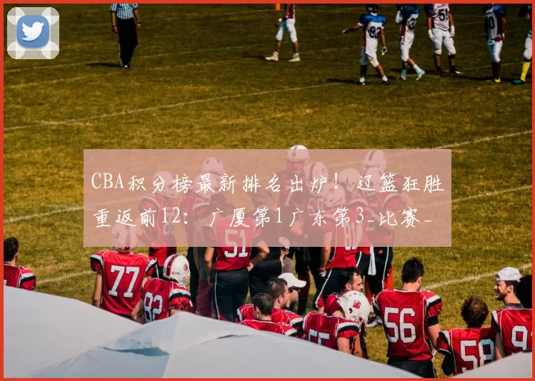 CBA积分榜最新排名出炉!辽篮狂胜重返前12:广厦第1广东第3_比赛_战绩_辽宁