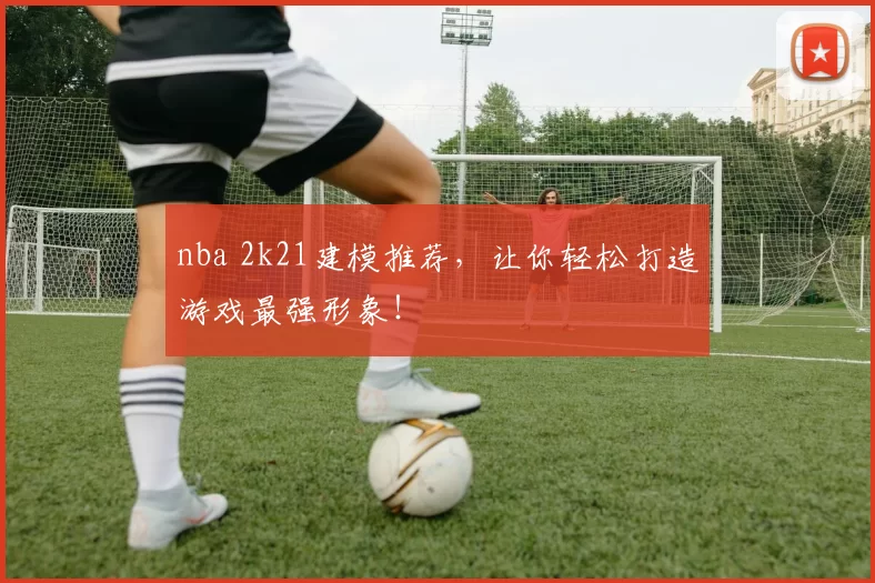 nba 2k21建模推荐,让你轻松打造游戏最强形象!