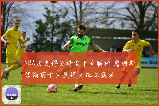 NBA历史得分榜前十全解析 詹姆斯领衔前十巨星得分纪录盘点