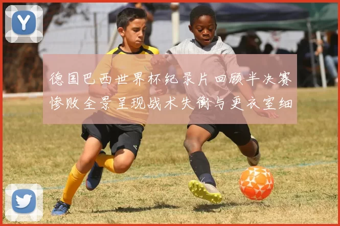 德国巴西世界杯纪录片回顾半决赛惨败全景呈现战术失衡与更衣室细节