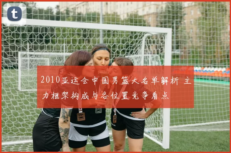 2010亚运会中国男篮大名单解析 主力框架构成与各位置竞争看点