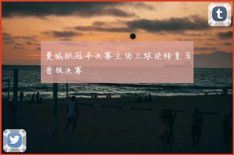 曼城欧冠半决赛主场三球逆转皇马晋级决赛