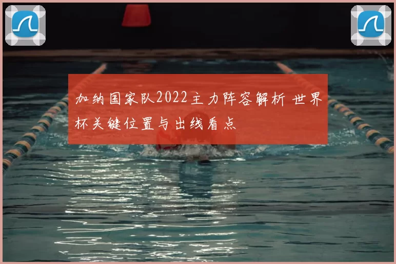加纳国家队2022主力阵容解析 世界杯关键位置与出线看点