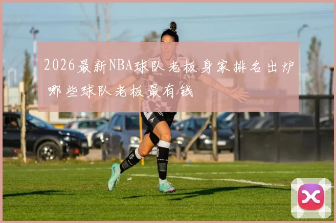 2026最新NBA球队老板身家排名出炉 哪些球队老板最有钱