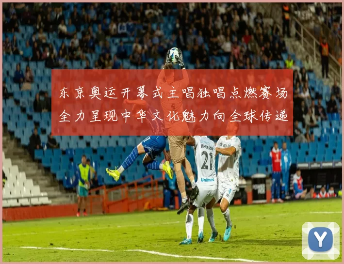 东京奥运开幕式主唱独唱点燃赛场全力呈现中华文化魅力向全球传递