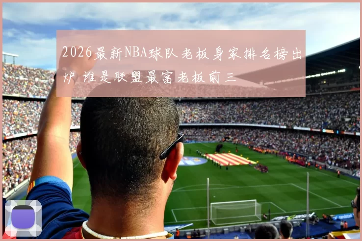 2026最新NBA球队老板身家排名榜出炉 谁是联盟最富老板前三