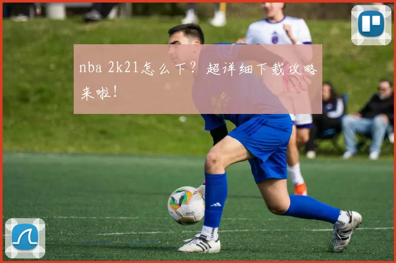 nba 2k21怎么下?超详细下载攻略来啦!