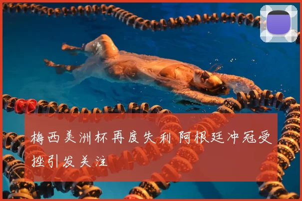 梅西美洲杯再度失利 阿根廷冲冠受挫引发关注