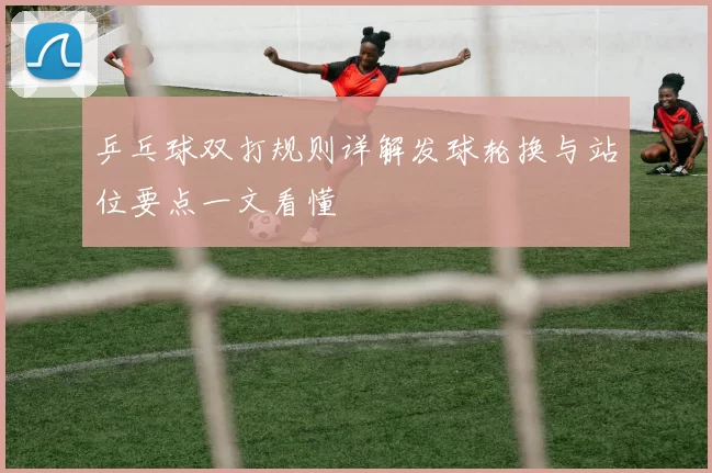 乒乓球双打规则详解发球轮换与站位要点一文看懂