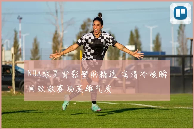 NBA球员背影壁纸精选 高清冷峻瞬间致敬赛场英雄气质