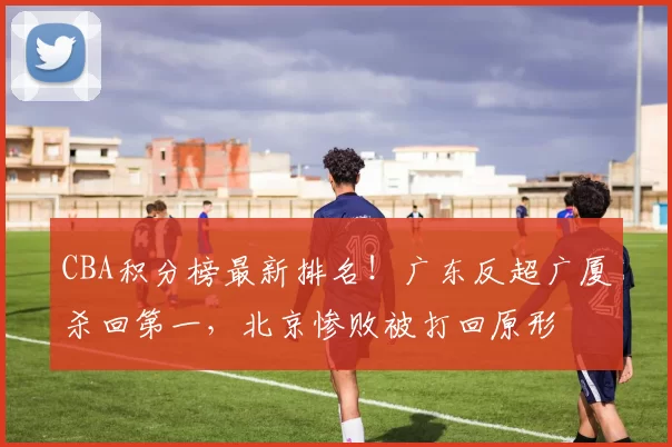 CBA积分榜最新排名！广东反超广厦杀回第一，北京惨败被打回原形