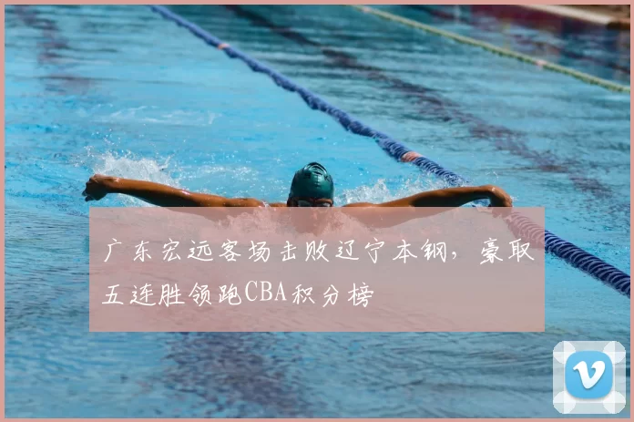 广东宏远客场击败辽宁本钢,豪取五连胜领跑CBA积分榜