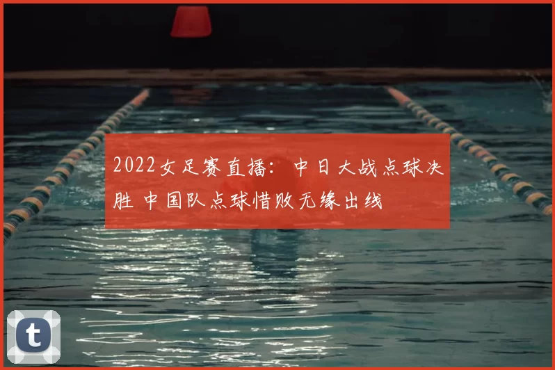 2022女足赛直播：中日大战点球决胜 中国队点球惜败无缘出线
