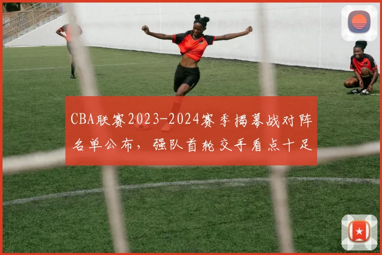 CBA联赛2023-2024赛季揭幕战对阵名单公布,强队首轮交手看点十足