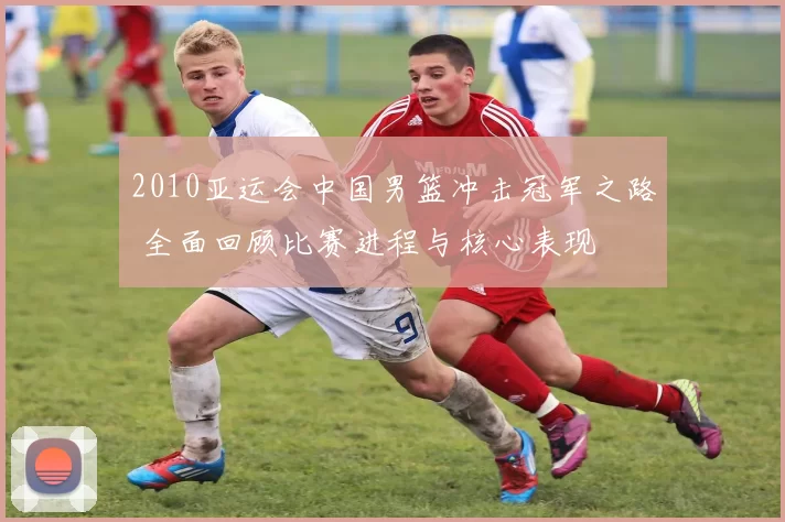 2010亚运会中国男篮冲击冠军之路 全面回顾比赛进程与核心表现