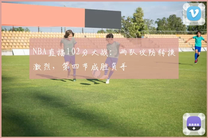 NBA直播102分大战:两队攻防转换激烈,第四节成胜负手