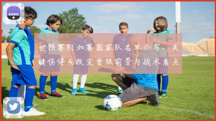 世预赛附加赛国家队名单公布,关键伤停或改变晋级前景与战术看点