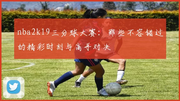 nba2k19三分球大赛:那些不容错过的精彩时刻与高手对决
