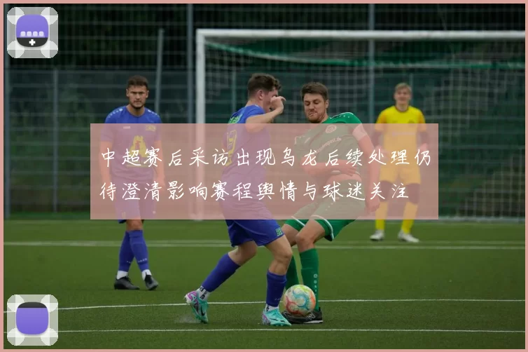 中超赛后采访出现乌龙后续处理仍待澄清影响赛程舆情与球迷关注