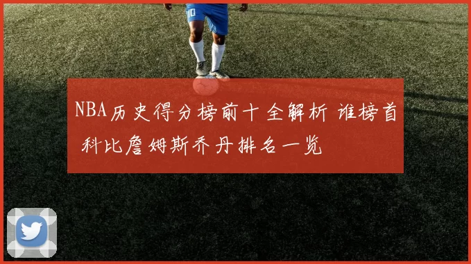 NBA历史得分榜前十全解析 谁榜首 科比詹姆斯乔丹排名一览