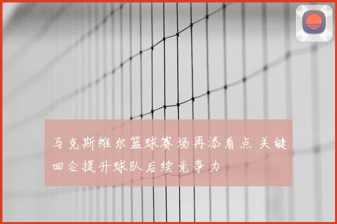马克斯维尔篮球赛场再添看点 关键回合提升球队后续竞争力
