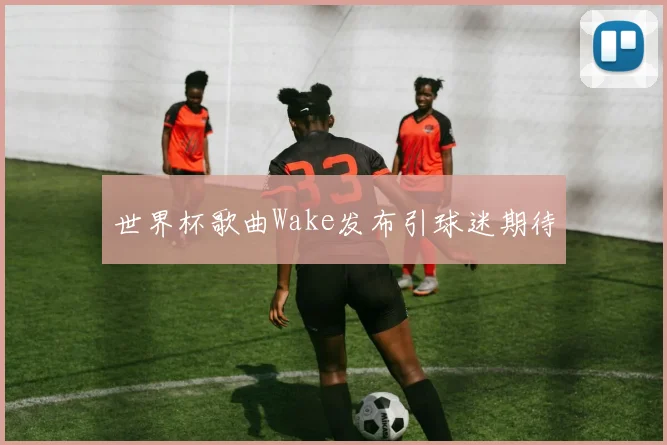 世界杯歌曲Wake发布引球迷期待