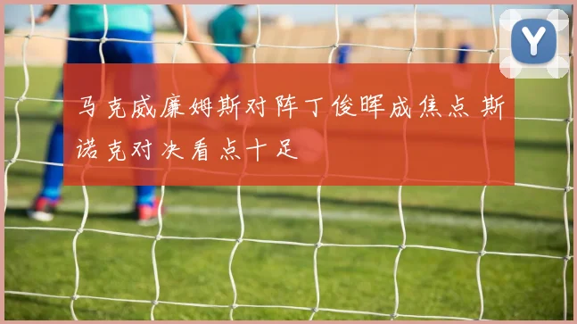 马克威廉姆斯对阵丁俊晖成焦点 斯诺克对决看点十足