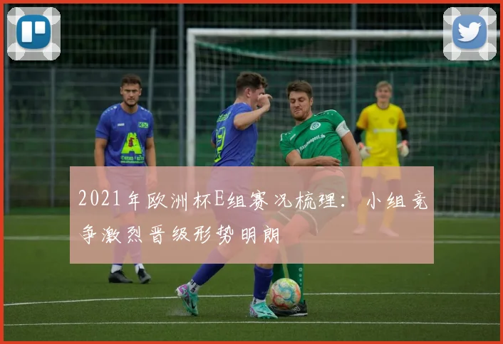 2021年欧洲杯E组赛况梳理：小组竞争激烈晋级形势明朗