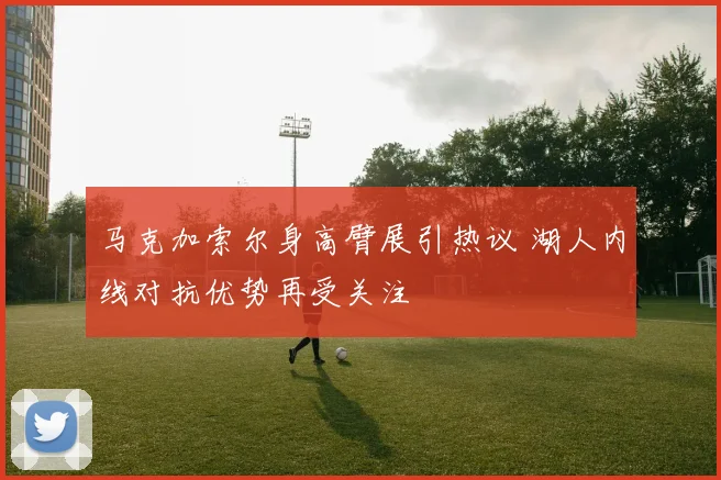 马克加索尔身高臂展引热议 湖人内线对抗优势再受关注