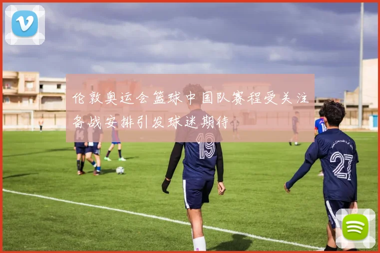 伦敦奥运会篮球中国队赛程受关注备战安排引发球迷期待