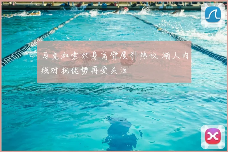 马克加索尔身高臂展引热议 湖人内线对抗优势再受关注