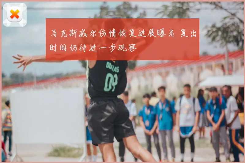 马克斯威尔伤情恢复进展曝光 复出时间仍待进一步观察